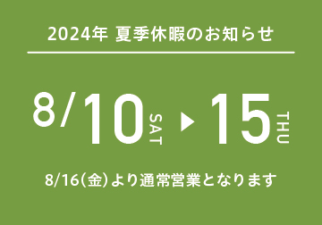 <お知らせ > 夏季休暇は8/10（土）～8/15（木）まで。 8/16（金）より通常営業となります。